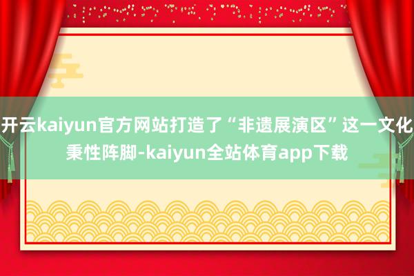 开云kaiyun官方网站打造了“非遗展演区”这一文化秉性阵脚-kaiyun全站体育app下载