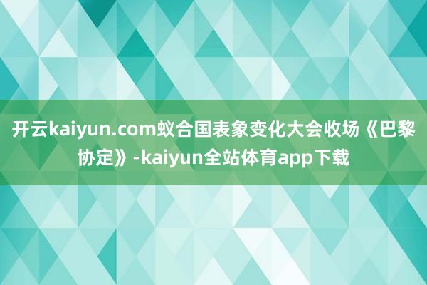 开云kaiyun.com蚁合国表象变化大会收场《巴黎协定》-kaiyun全站体育app下载