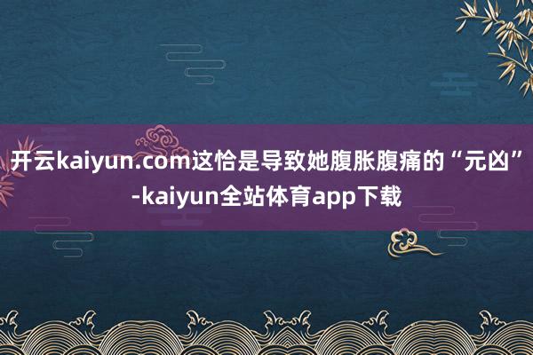 开云kaiyun.com这恰是导致她腹胀腹痛的“元凶”-kaiyun全站体育app下载