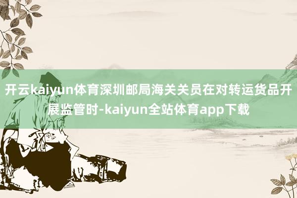 开云kaiyun体育深圳邮局海关关员在对转运货品开展监管时-kaiyun全站体育app下载