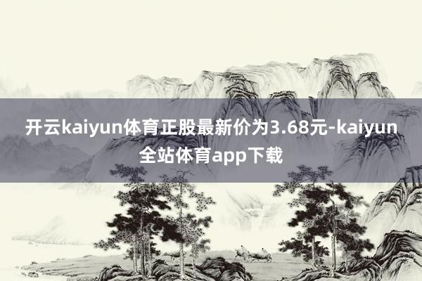 开云kaiyun体育正股最新价为3.68元-kaiyun全站体育app下载