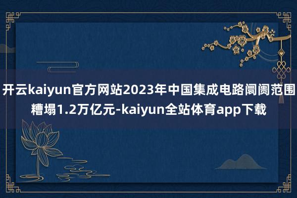 开云kaiyun官方网站2023年中国集成电路阛阓范围糟塌1.2万亿元-kaiyun全站体育app下载