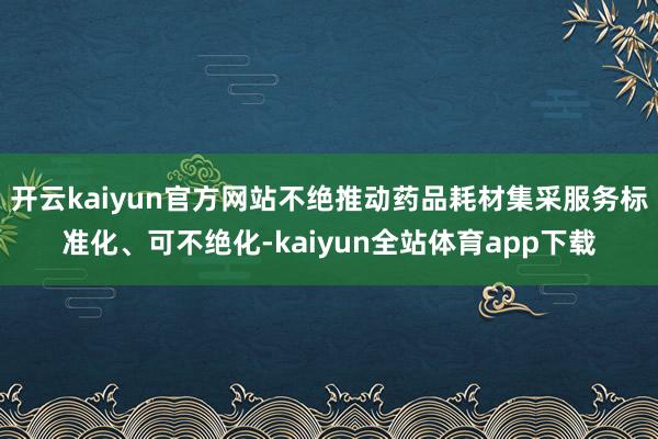 开云kaiyun官方网站不绝推动药品耗材集采服务标准化、可不绝化-kaiyun全站体育app下载