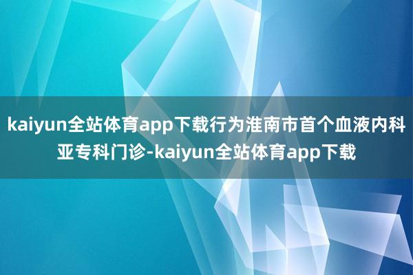 kaiyun全站体育app下载行为淮南市首个血液内科亚专科门诊-kaiyun全站体育app下载