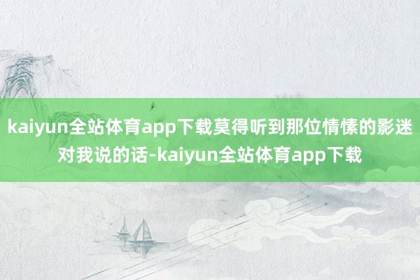 kaiyun全站体育app下载莫得听到那位情愫的影迷对我说的话-kaiyun全站体育app下载