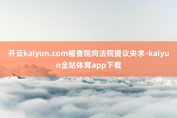 开云kaiyun.com稽查院向法院提议央求-kaiyun全站体育app下载
