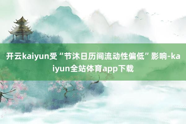 开云kaiyun受“节沐日历间流动性偏低”影响-kaiyun全站体育app下载