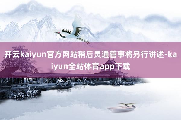 开云kaiyun官方网站稍后灵通管事将另行讲述-kaiyun全站体育app下载