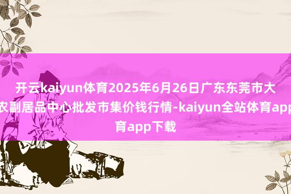 开云kaiyun体育2025年6月26日广东东莞市大京九农副居品中心批发市集价钱行情-kaiyun全站体育app下载