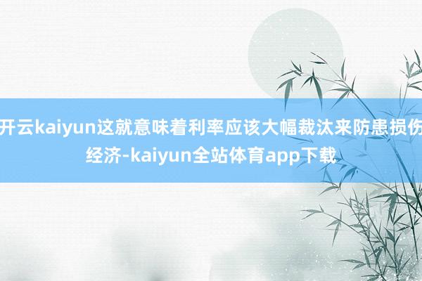 开云kaiyun这就意味着利率应该大幅裁汰来防患损伤经济-kaiyun全站体育app下载