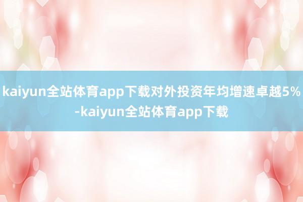 kaiyun全站体育app下载对外投资年均增速卓越5%-kaiyun全站体育app下载