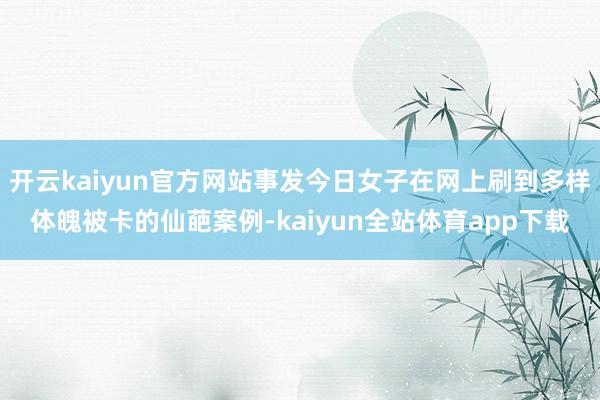 开云kaiyun官方网站事发今日女子在网上刷到多样体魄被卡的仙葩案例-kaiyun全站体育app下载