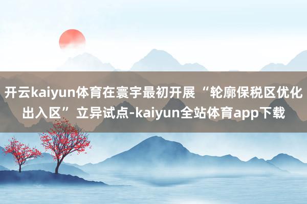 开云kaiyun体育在寰宇最初开展 “轮廓保税区优化出入区” 立异试点-kaiyun全站体育app下载