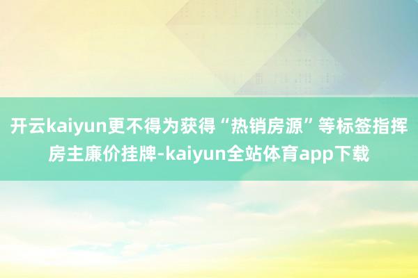 开云kaiyun更不得为获得“热销房源”等标签指挥房主廉价挂牌-kaiyun全站体育app下载