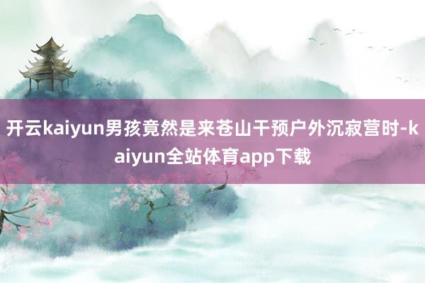 开云kaiyun男孩竟然是来苍山干预户外沉寂营时-kaiyun全站体育app下载