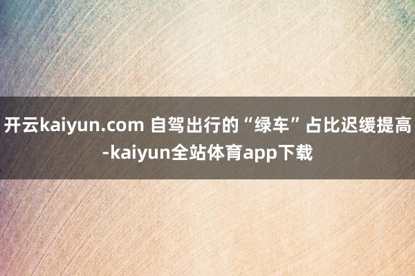 开云kaiyun.com 自驾出行的“绿车”占比迟缓提高-kaiyun全站体育app下载