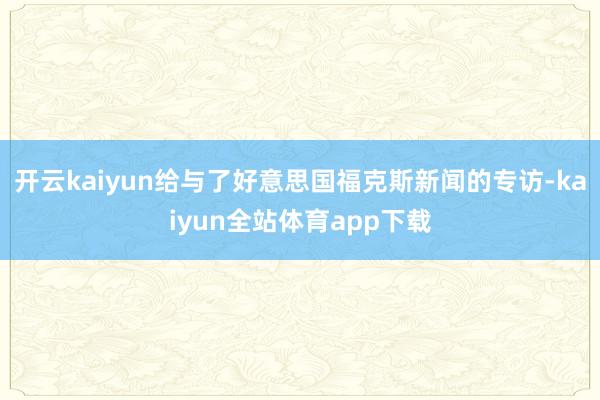 开云kaiyun给与了好意思国福克斯新闻的专访-kaiyun全站体育app下载
