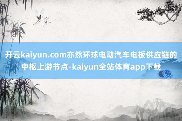 开云kaiyun.com亦然环球电动汽车电板供应链的中枢上游节点-kaiyun全站体育app下载