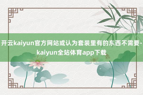 开云kaiyun官方网站或认为套装里有的东西不需要-kaiyun全站体育app下载