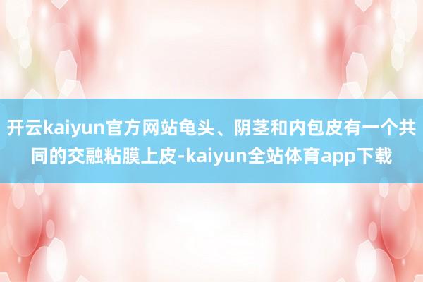开云kaiyun官方网站龟头、阴茎和内包皮有一个共同的交融粘膜上皮-kaiyun全站体育app下载