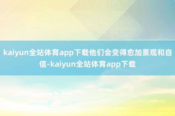 kaiyun全站体育app下载他们会变得愈加景观和自信-kaiyun全站体育app下载