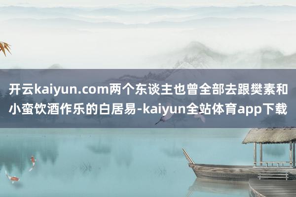 开云kaiyun.com两个东谈主也曾全部去跟樊素和小蛮饮酒作乐的白居易-kaiyun全站体育app下载
