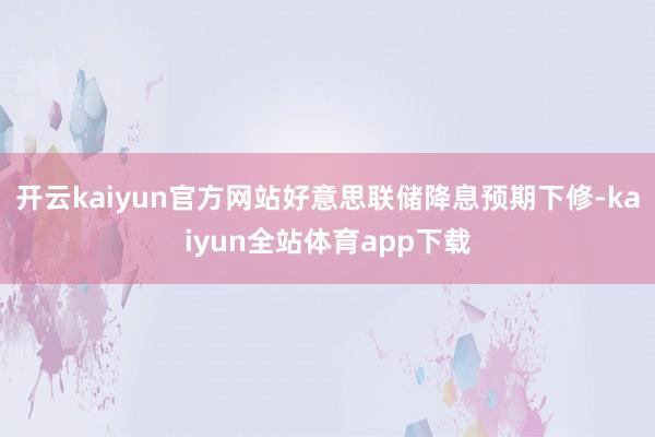 开云kaiyun官方网站好意思联储降息预期下修-kaiyun全站体育app下载