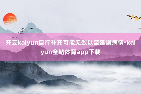 开云kaiyun自行补充可能无效以至延误病情-kaiyun全站体育app下载