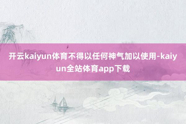 开云kaiyun体育不得以任何神气加以使用-kaiyun全站体育app下载