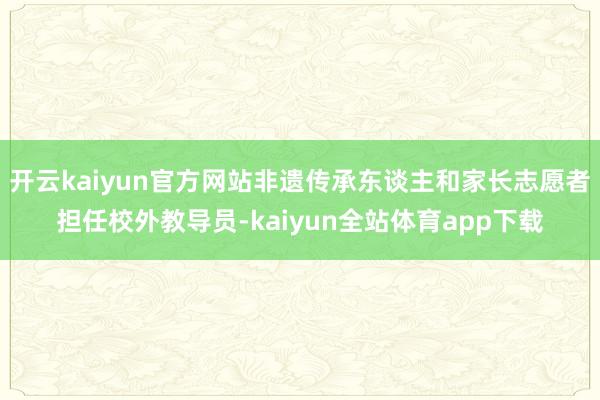 开云kaiyun官方网站非遗传承东谈主和家长志愿者担任校外教导员-kaiyun全站体育app下载