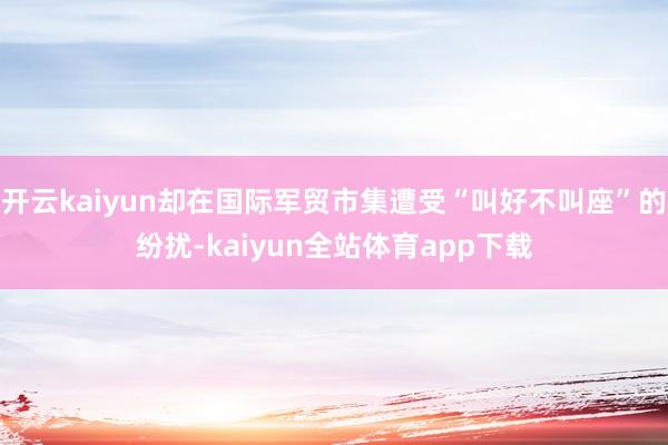 开云kaiyun却在国际军贸市集遭受“叫好不叫座”的纷扰-kaiyun全站体育app下载