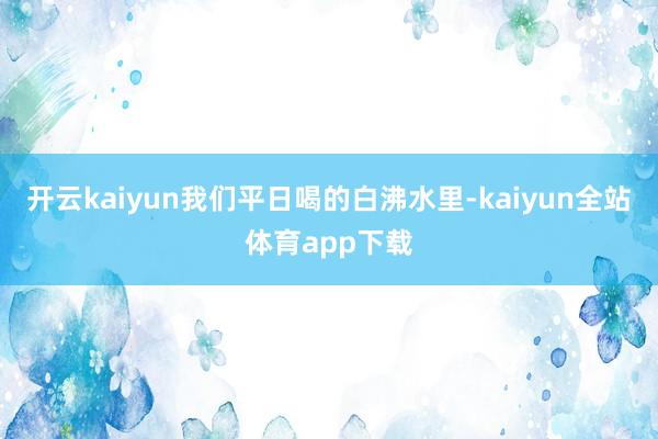开云kaiyun我们平日喝的白沸水里-kaiyun全站体育app下载