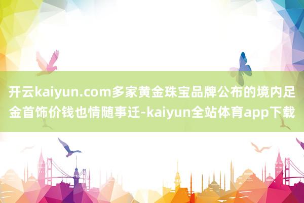 开云kaiyun.com多家黄金珠宝品牌公布的境内足金首饰价钱也情随事迁-kaiyun全站体育app下载