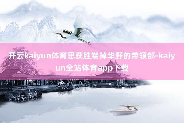 开云kaiyun体育思获胜端掉华野的带领部-kaiyun全站体育app下载