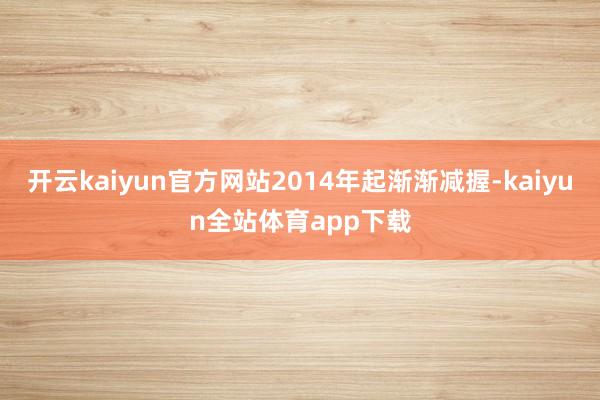 开云kaiyun官方网站2014年起渐渐减握-kaiyun全站体育app下载